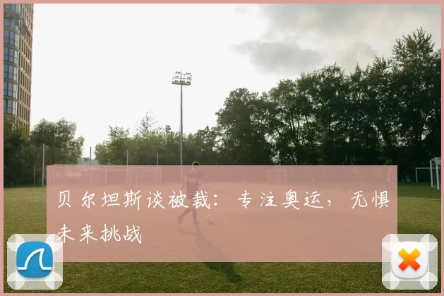 贝尔坦斯谈被裁：专注奥运，无惧未来挑战