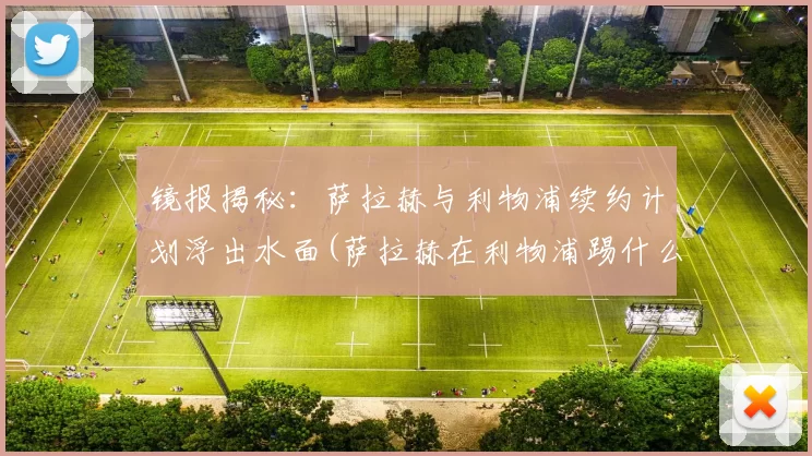 镜报揭秘：萨拉赫与利物浦续约计划浮出水面(萨拉赫在利物浦踢什么位置)